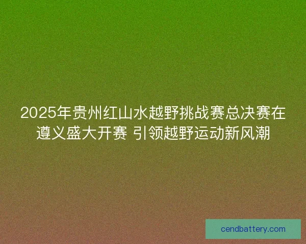 2025年贵州红山水越野挑战赛总决赛在遵义盛大开赛 引领越野运动新风潮
