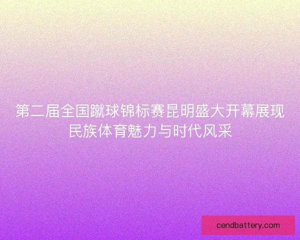 第二届全国蹴球锦标赛昆明盛大开幕展现民族体育魅力与时代风采