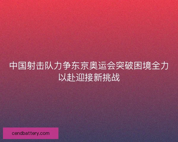 中国射击队力争东京奥运会突破困境全力以赴迎接新挑战